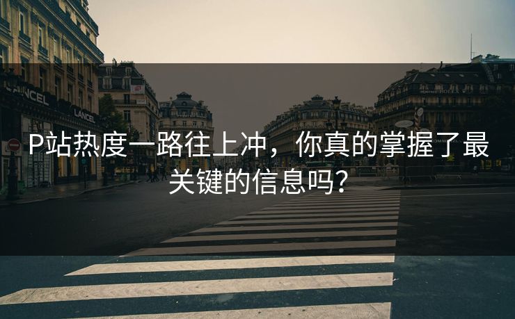 P站热度一路往上冲，你真的掌握了最关键的信息吗？-第1张图片-p站网页版影视网 - p站内容页
