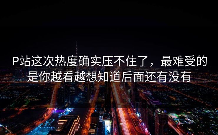 P站这次热度确实压不住了,最难受的是你越看越想知道后面还有没有-第1张图片-p站网页版影视网 - p站内容页 P站这次热度确实压不住了,最难受的是你越看越想知道后面还有没有-第1张图片-p站网页版影视网 - p站内容页