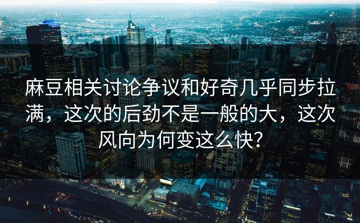 麻豆相关讨论争议和好奇几乎同步拉满，这次的后劲不是一般的大，这次风向为何变这么快？-第1张图片-p站网页版影视网 - p站内容页
