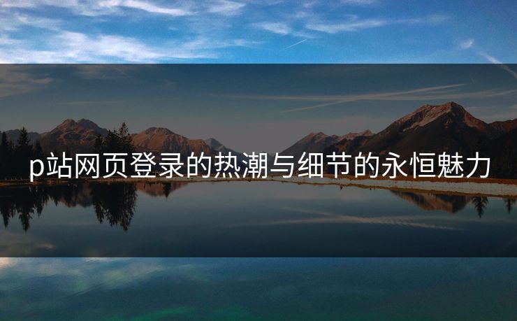 p站网页登录的热潮与细节的永恒魅力-第1张图片-p站网页版影视网 - p站内容页