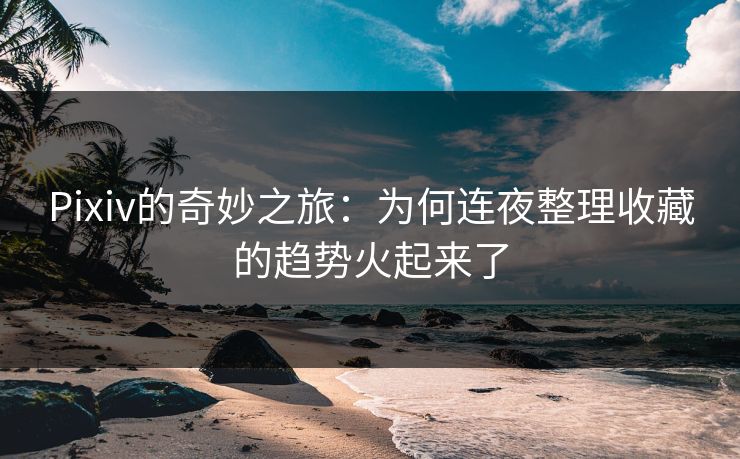 Pixiv的奇妙之旅：为何连夜整理收藏的趋势火起来了-第1张图片-p站网页版影视网 - p站内容页