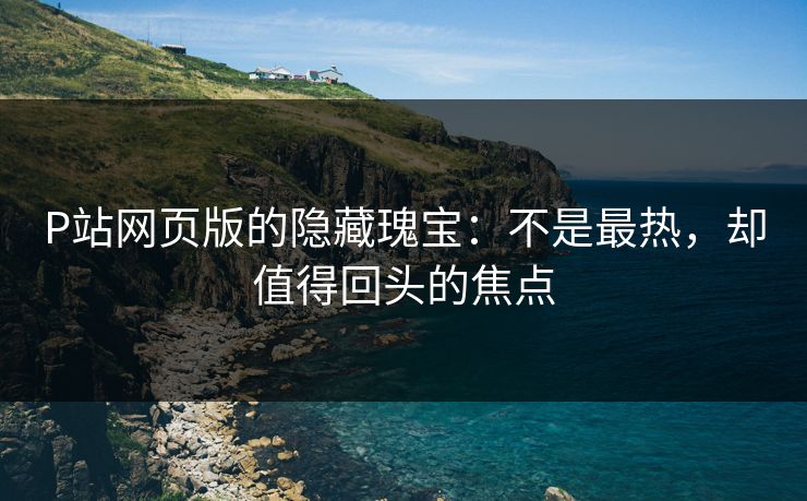 P站网页版的隐藏瑰宝：不是最热，却值得回头的焦点-第1张图片-p站网页版影视网 - p站内容页