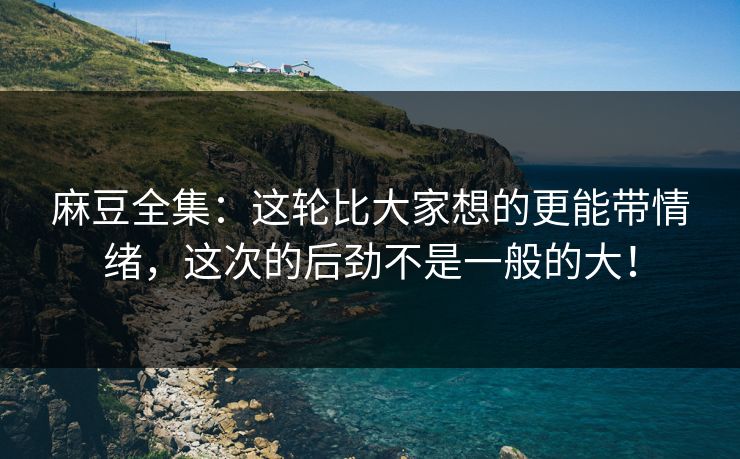 麻豆全集：这轮比大家想的更能带情绪，这次的后劲不是一般的大！-第1张图片-p站网页版影视网 - p站内容页