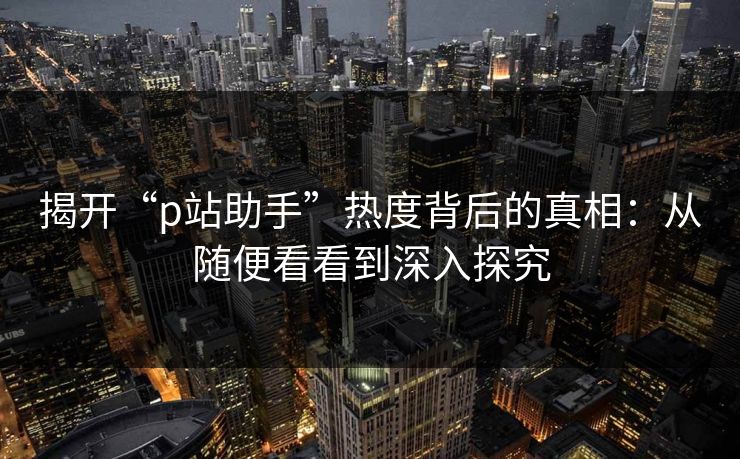 揭开“p站助手”热度背后的真相:从随便看看到深入探究-第1张图片-p站网页版影视网 - p站内容页 揭开“p站助手”热度背后的真相:从随便看看到深入探究-第1张图片-p站网页版影视网 - p站内容页