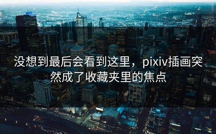 没想到最后会看到这里，pixiv插画突然成了收藏夹里的焦点-第1张图片-p站网页版影视网 - p站内容页