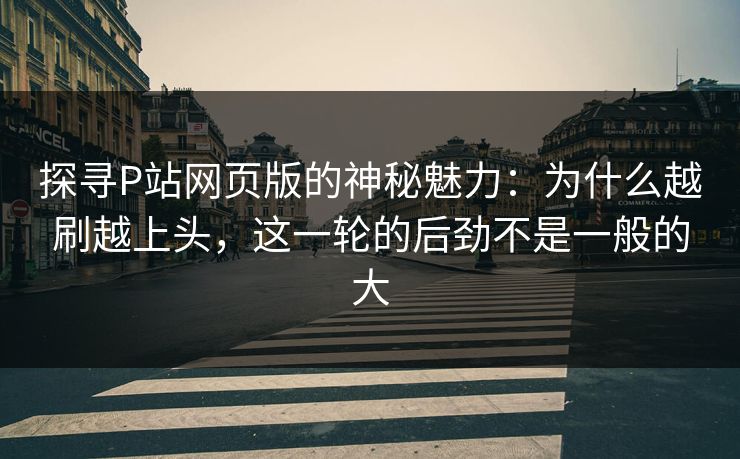 探寻P站网页版的神秘魅力：为什么越刷越上头，这一轮的后劲不是一般的大-第1张图片-p站网页版影视网 - p站内容页