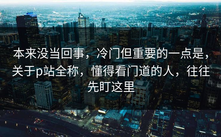 本来没当回事，冷门但重要的一点是，关于p站全称，懂得看门道的人，往往先盯这里-第1张图片-p站网页版影视网 - p站内容页