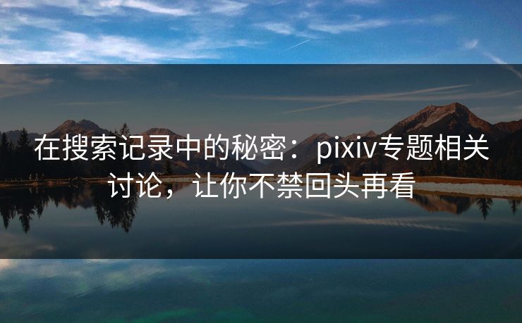 在搜索记录中的秘密：pixiv专题相关讨论，让你不禁回头再看-第1张图片-p站网页版影视网 - p站内容页