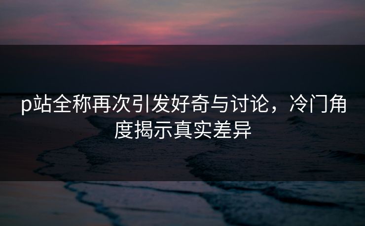 p站全称再次引发好奇与讨论,冷门角度揭示真实差异-第1张图片-p站网页版影视网 - p站内容页 p站全称再次引发好奇与讨论,冷门角度揭示真实差异-第1张图片-p站网页版影视网 - p站内容页