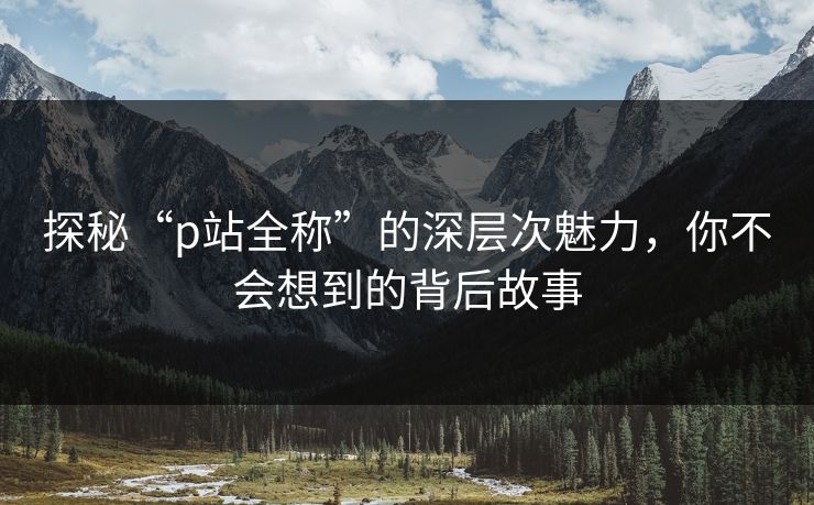 探秘“p站全称”的深层次魅力,你不会想到的背后故事-第1张图片-p站网页版影视网 - p站内容页 探秘“p站全称”的深层次魅力,你不会想到的背后故事-第1张图片-p站网页版影视网 - p站内容页