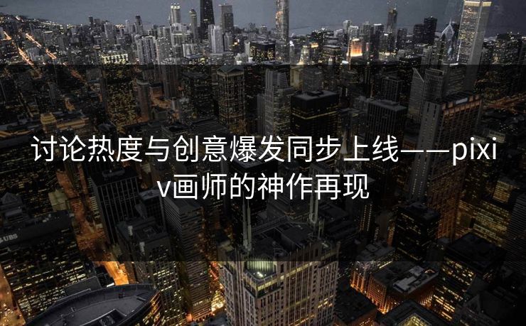 讨论热度与创意爆发同步上线——pixiv画师的神作再现-第1张图片-p站网页版影视网 - p站内容页 讨论热度与创意爆发同步上线——pixiv画师的神作再现-第1张图片-p站网页版影视网 - p站内容页