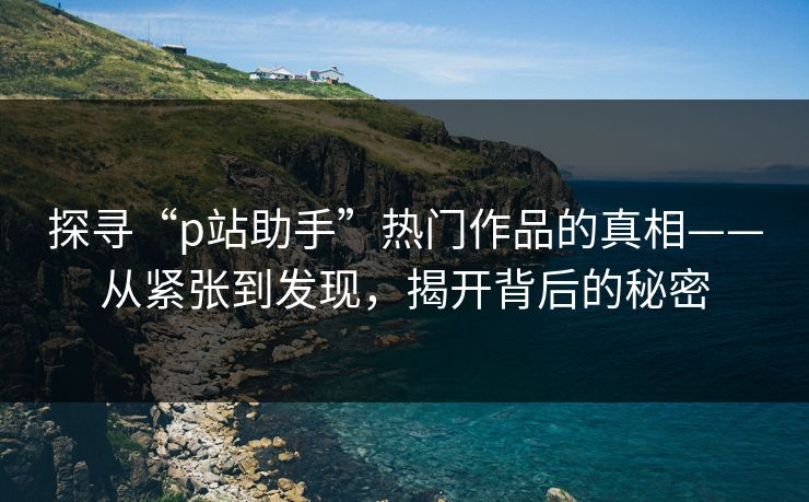 探寻“p站助手”热门作品的真相——从紧张到发现,揭开背后的秘密-第1张图片-p站网页版影视网 - p站内容页 探寻“p站助手”热门作品的真相——从紧张到发现,揭开背后的秘密-第1张图片-p站网页版影视网 - p站内容页
